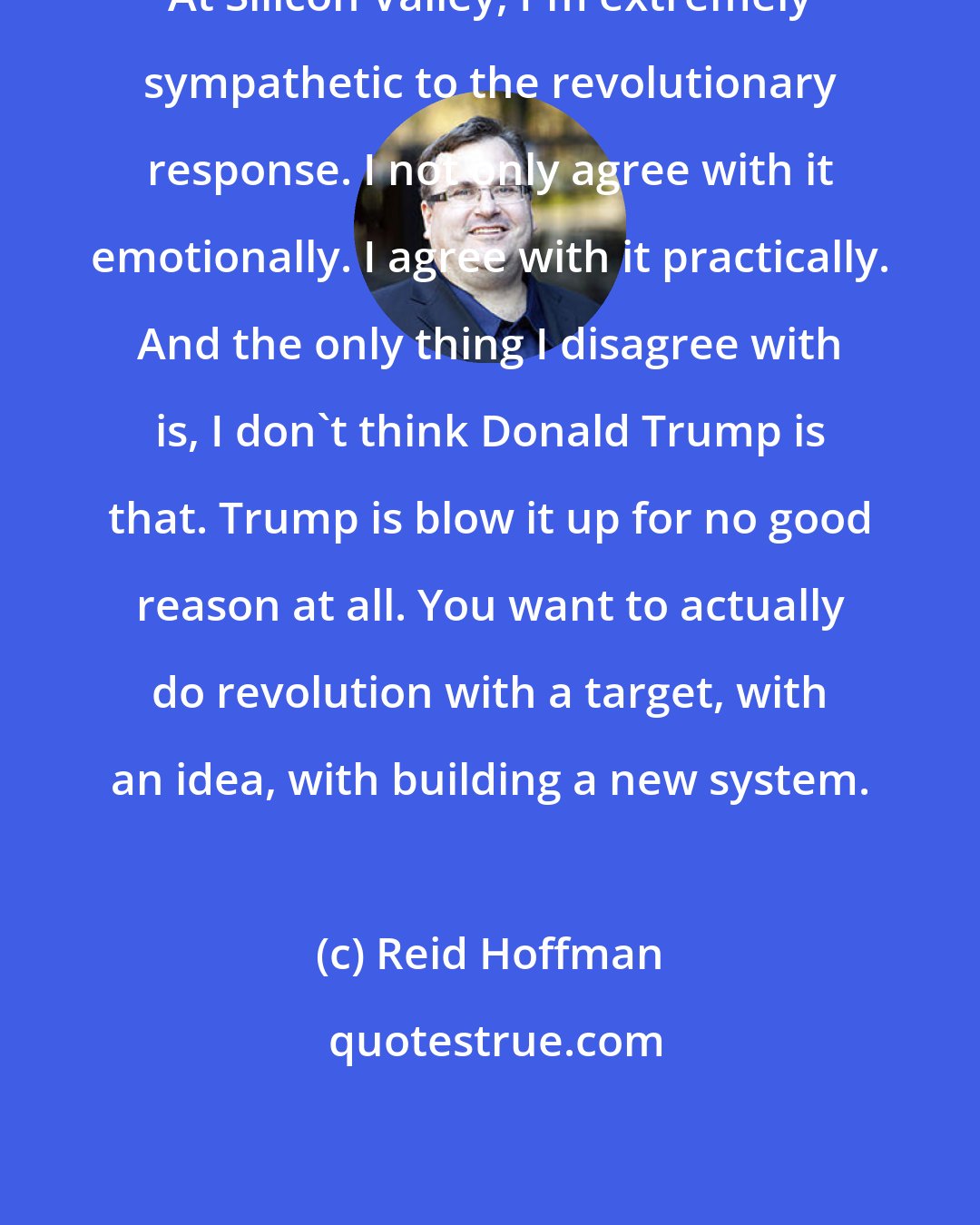 Reid Hoffman: At Silicon Valley, I'm extremely sympathetic to the revolutionary response. I not only agree with it emotionally. I agree with it practically. And the only thing I disagree with is, I don't think Donald Trump is that. Trump is blow it up for no good reason at all. You want to actually do revolution with a target, with an idea, with building a new system.