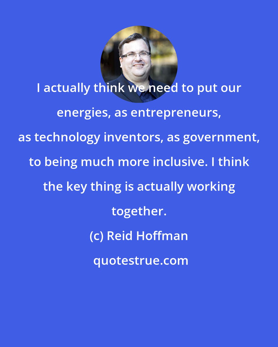 Reid Hoffman: I actually think we need to put our energies, as entrepreneurs, as technology inventors, as government, to being much more inclusive. I think the key thing is actually working together.