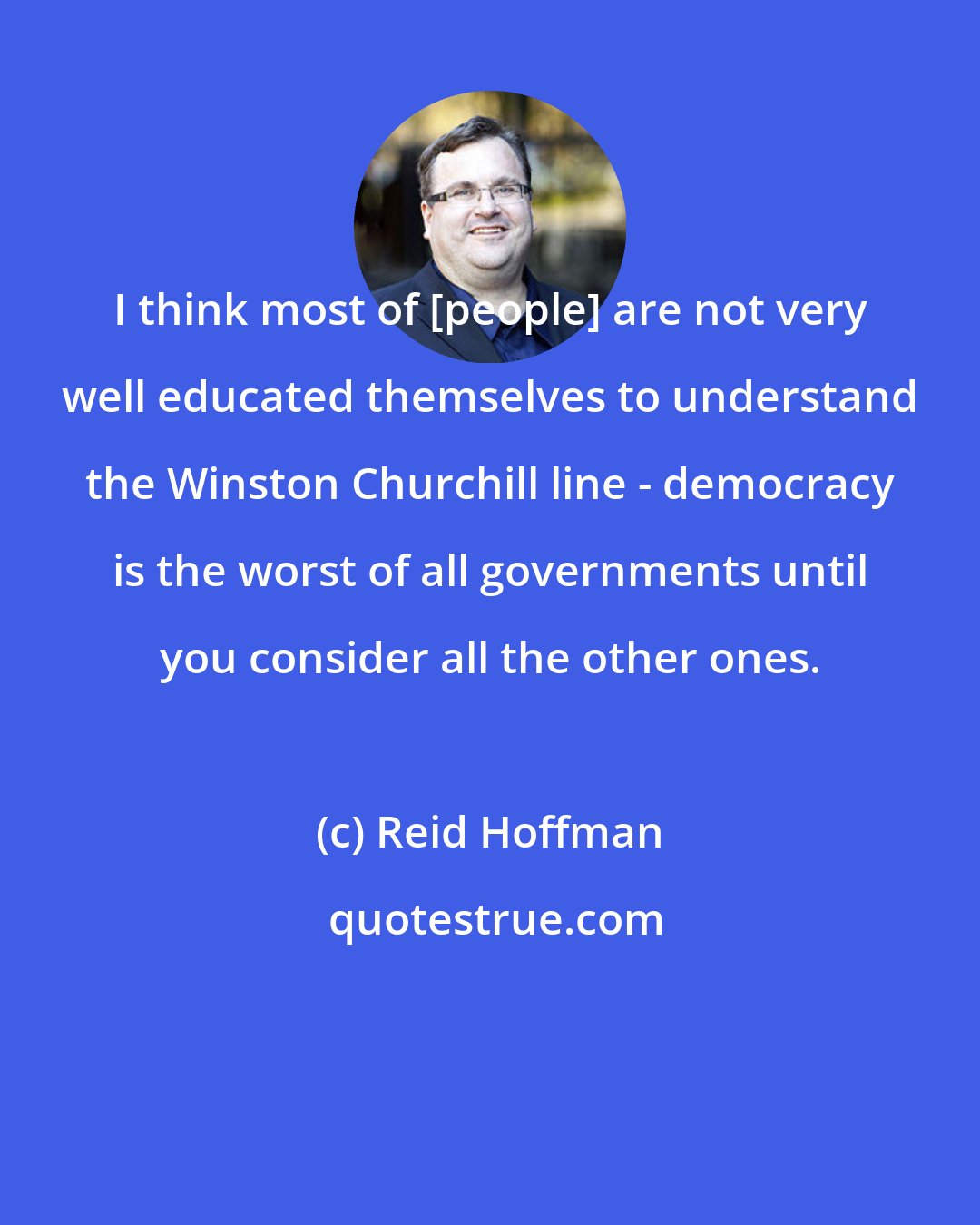 Reid Hoffman: I think most of [people] are not very well educated themselves to understand the Winston Churchill line - democracy is the worst of all governments until you consider all the other ones.