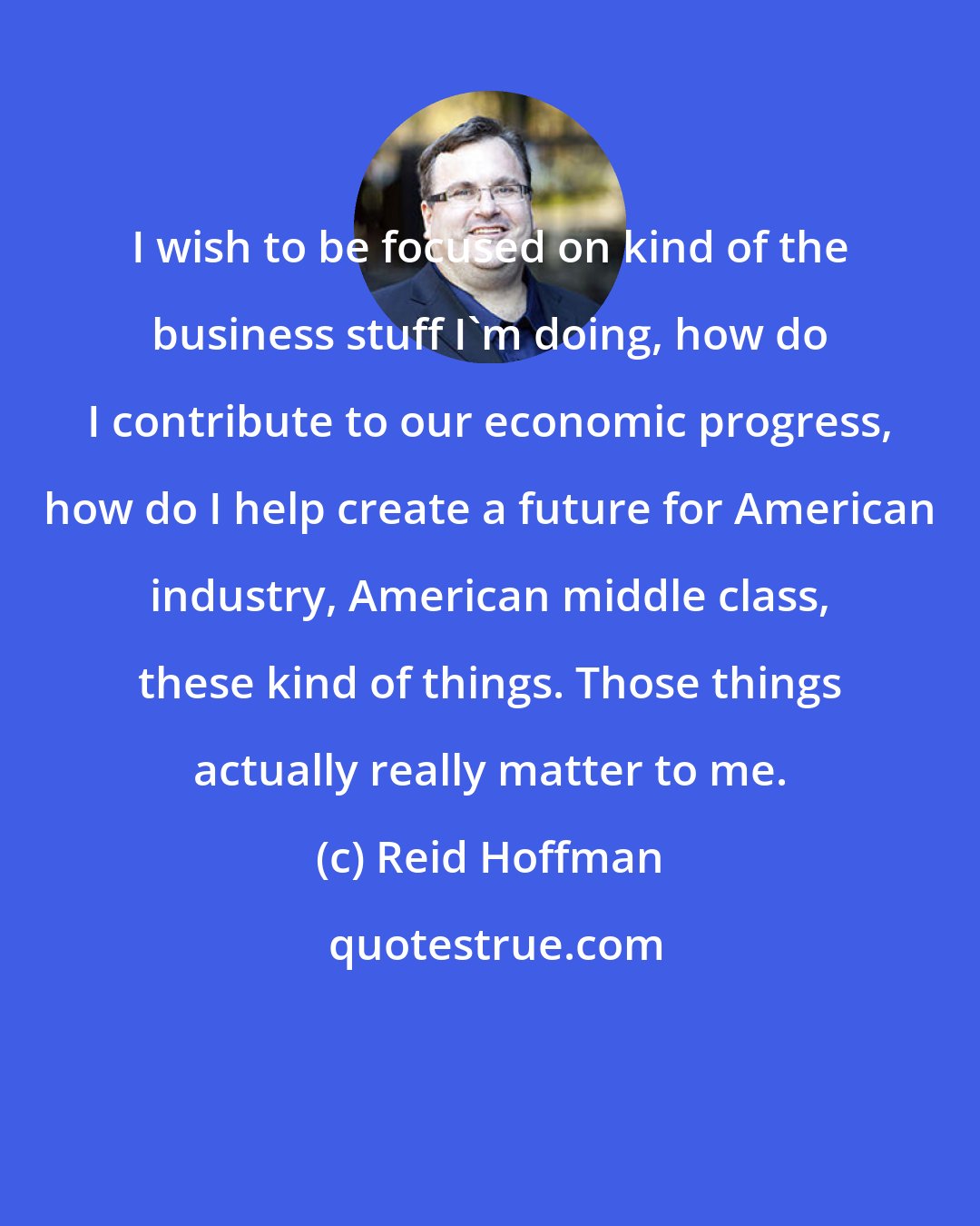 Reid Hoffman: I wish to be focused on kind of the business stuff I'm doing, how do I contribute to our economic progress, how do I help create a future for American industry, American middle class, these kind of things. Those things actually really matter to me.