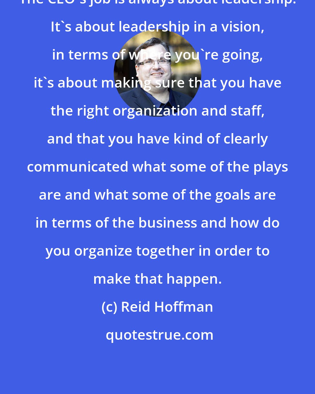 Reid Hoffman: The CEO's job is always about leadership. It's about leadership in a vision, in terms of where you're going, it's about making sure that you have the right organization and staff, and that you have kind of clearly communicated what some of the plays are and what some of the goals are in terms of the business and how do you organize together in order to make that happen.