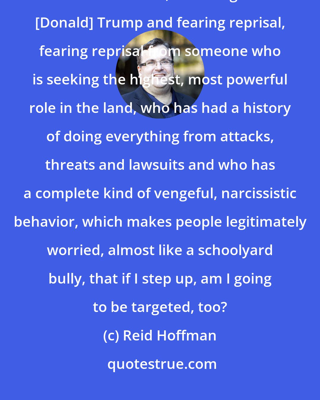 Reid Hoffman: The other reason why people don't take a stand, which is very true in this election, is looking at [Donald] Trump and fearing reprisal, fearing reprisal from someone who is seeking the highest, most powerful role in the land, who has had a history of doing everything from attacks, threats and lawsuits and who has a complete kind of vengeful, narcissistic behavior, which makes people legitimately worried, almost like a schoolyard bully, that if I step up, am I going to be targeted, too?