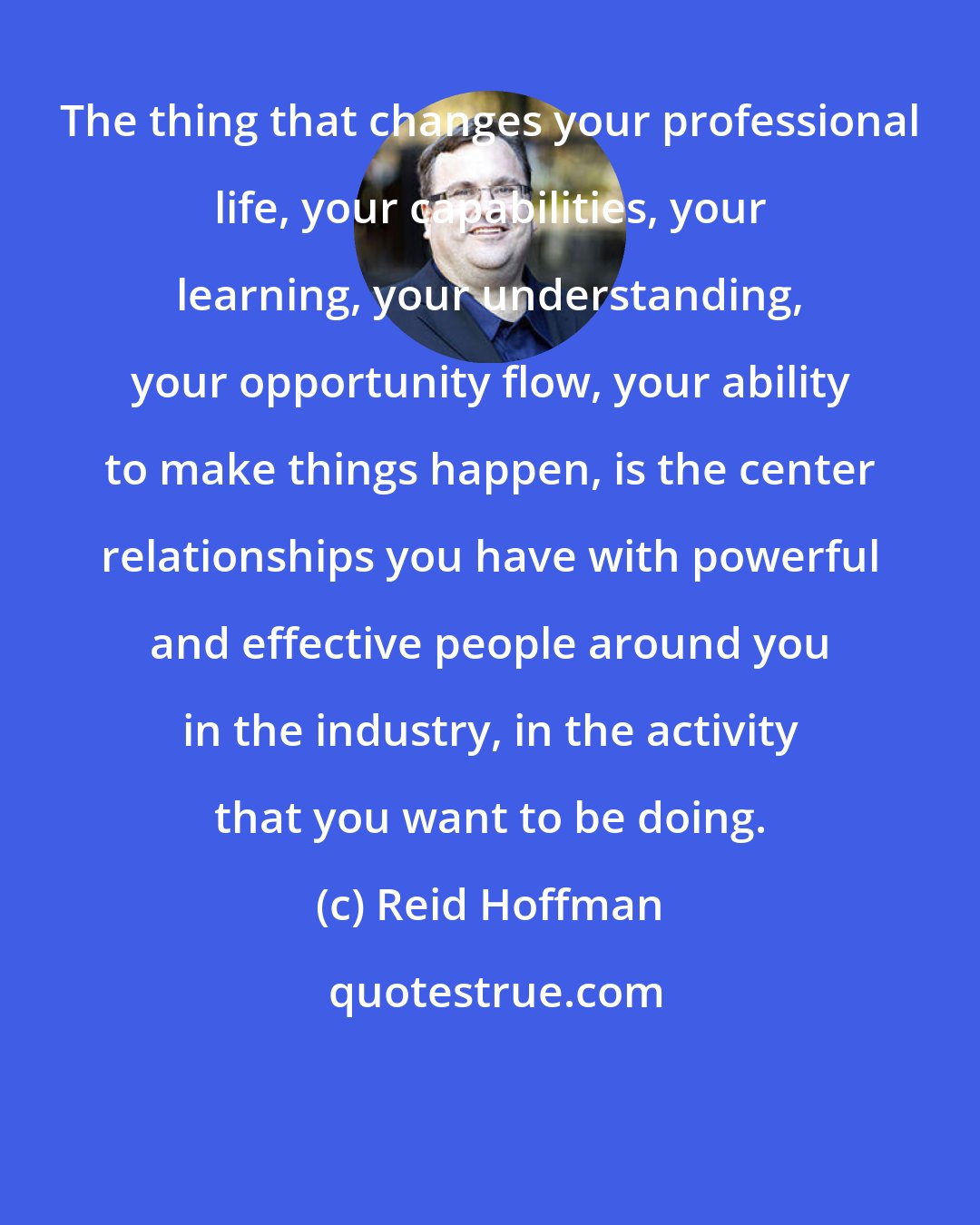 Reid Hoffman: The thing that changes your professional life, your capabilities, your learning, your understanding, your opportunity flow, your ability to make things happen, is the center relationships you have with powerful and effective people around you in the industry, in the activity that you want to be doing.