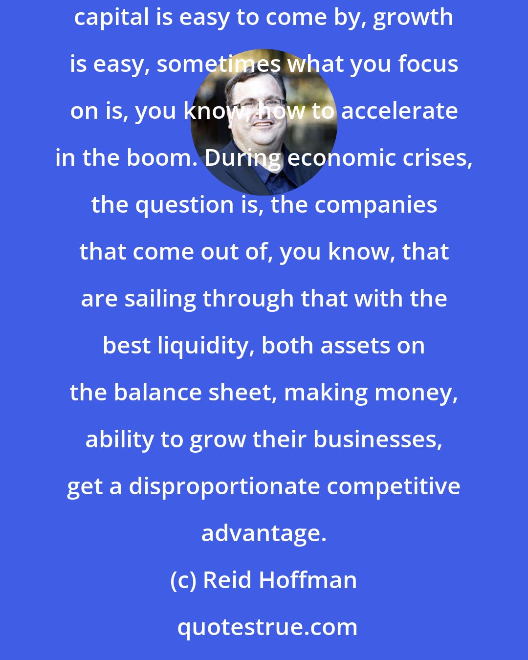 Reid Hoffman: Times of economic crises can change what the competitive landscape looks like, because when, for example, you have boom times, capital is easy to come by, growth is easy, sometimes what you focus on is, you know, how to accelerate in the boom. During economic crises, the question is, the companies that come out of, you know, that are sailing through that with the best liquidity, both assets on the balance sheet, making money, ability to grow their businesses, get a disproportionate competitive advantage.