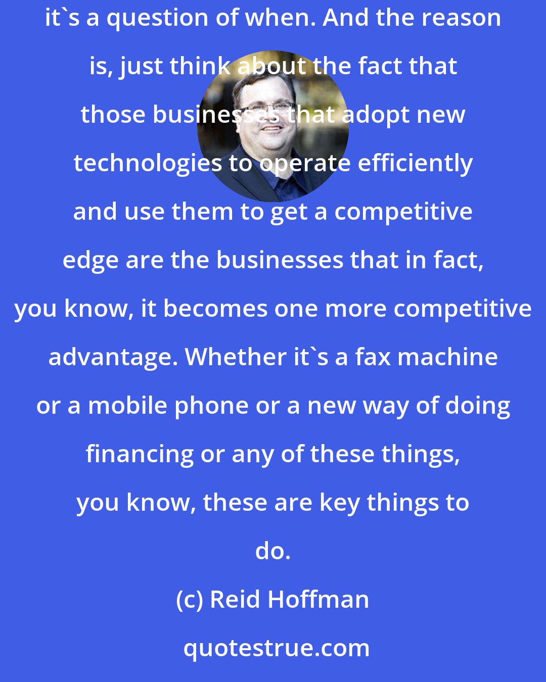 Reid Hoffman: When thinking about how to deploy kind of professional and social networking into your business, it's really not a question of if, it's a question of when. And the reason is, just think about the fact that those businesses that adopt new technologies to operate efficiently and use them to get a competitive edge are the businesses that in fact, you know, it becomes one more competitive advantage. Whether it's a fax machine or a mobile phone or a new way of doing financing or any of these things, you know, these are key things to do.