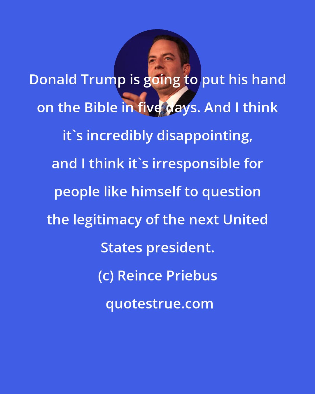 Reince Priebus: Donald Trump is going to put his hand on the Bible in five days. And I think it's incredibly disappointing, and I think it's irresponsible for people like himself to question the legitimacy of the next United States president.