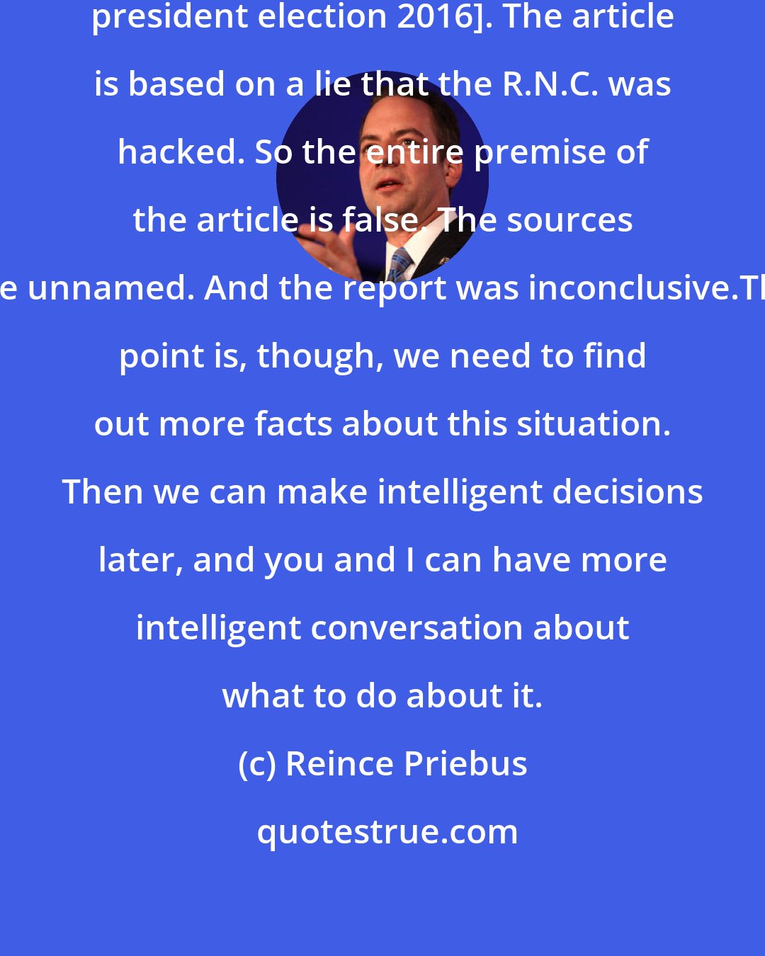 Reince Priebus: I don't know who did the hacking [through president election 2016]. The article is based on a lie that the R.N.C. was hacked. So the entire premise of the article is false. The sources are unnamed. And the report was inconclusive.The point is, though, we need to find out more facts about this situation. Then we can make intelligent decisions later, and you and I can have more intelligent conversation about what to do about it.