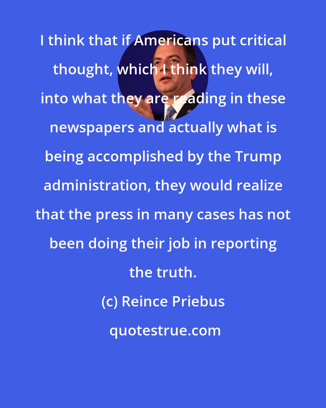 Reince Priebus: I think that if Americans put critical thought, which I think they will, into what they are reading in these newspapers and actually what is being accomplished by the Trump administration, they would realize that the press in many cases has not been doing their job in reporting the truth.