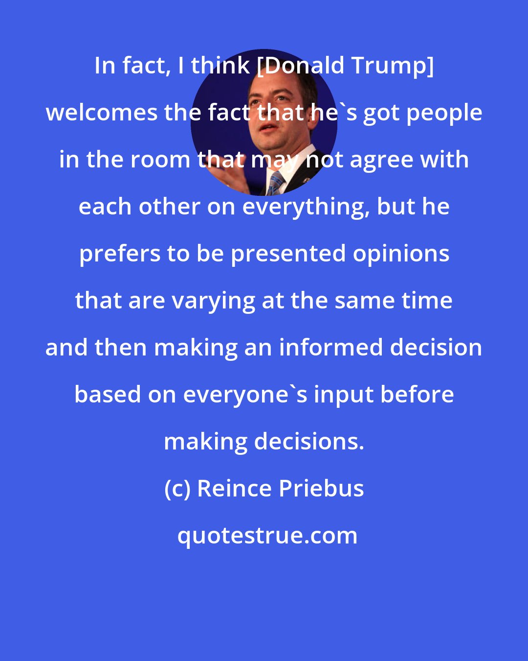 Reince Priebus: In fact, I think [Donald Trump] welcomes the fact that he's got people in the room that may not agree with each other on everything, but he prefers to be presented opinions that are varying at the same time and then making an informed decision based on everyone's input before making decisions.