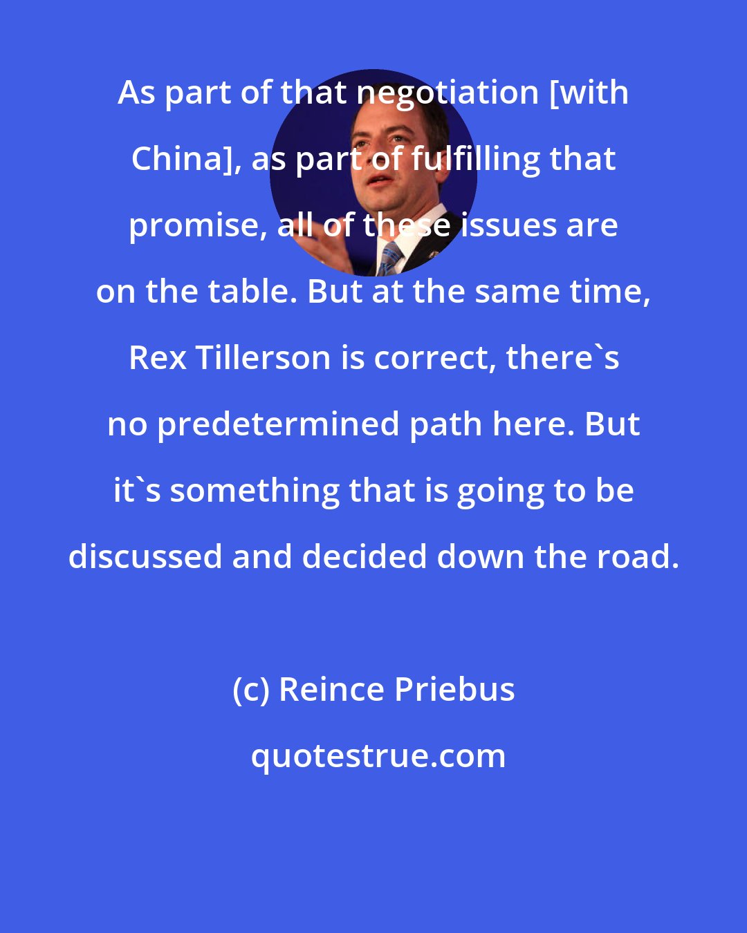 Reince Priebus: As part of that negotiation [with China], as part of fulfilling that promise, all of these issues are on the table. But at the same time, Rex Tillerson is correct, there's no predetermined path here. But it's something that is going to be discussed and decided down the road.