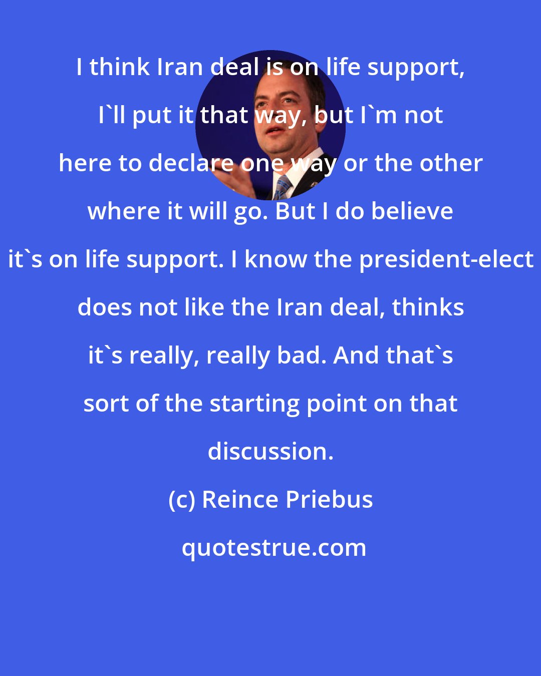 Reince Priebus: I think Iran deal is on life support, I'll put it that way, but I'm not here to declare one way or the other where it will go. But I do believe it's on life support. I know the president-elect does not like the Iran deal, thinks it's really, really bad. And that's sort of the starting point on that discussion.