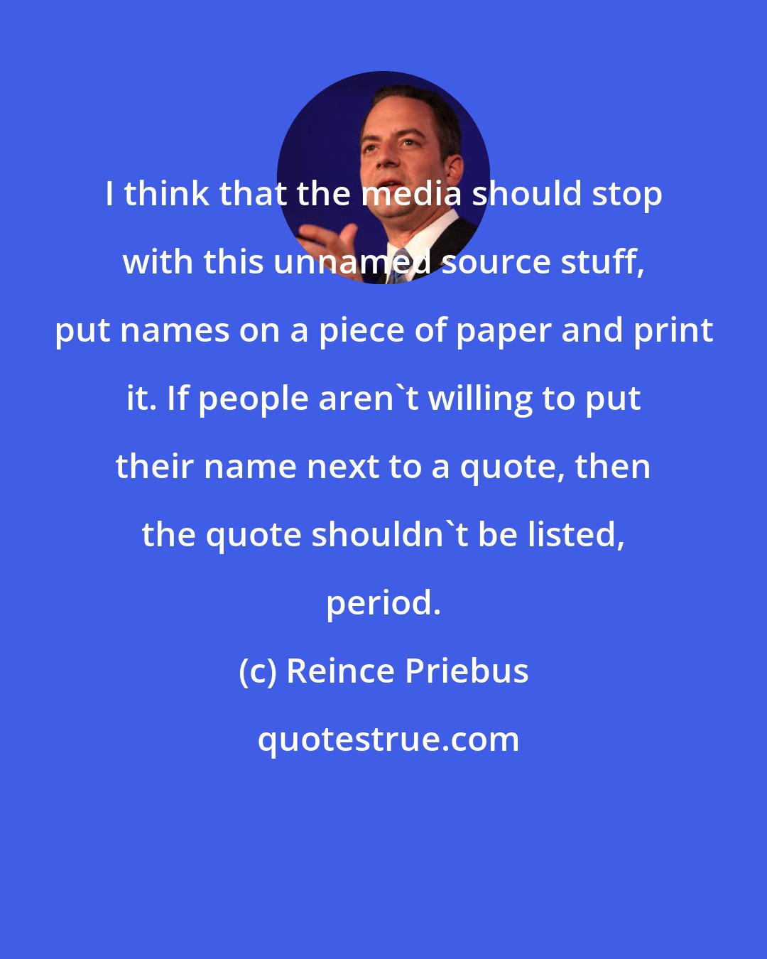 Reince Priebus: I think that the media should stop with this unnamed source stuff, put names on a piece of paper and print it. If people aren't willing to put their name next to a quote, then the quote shouldn't be listed, period.