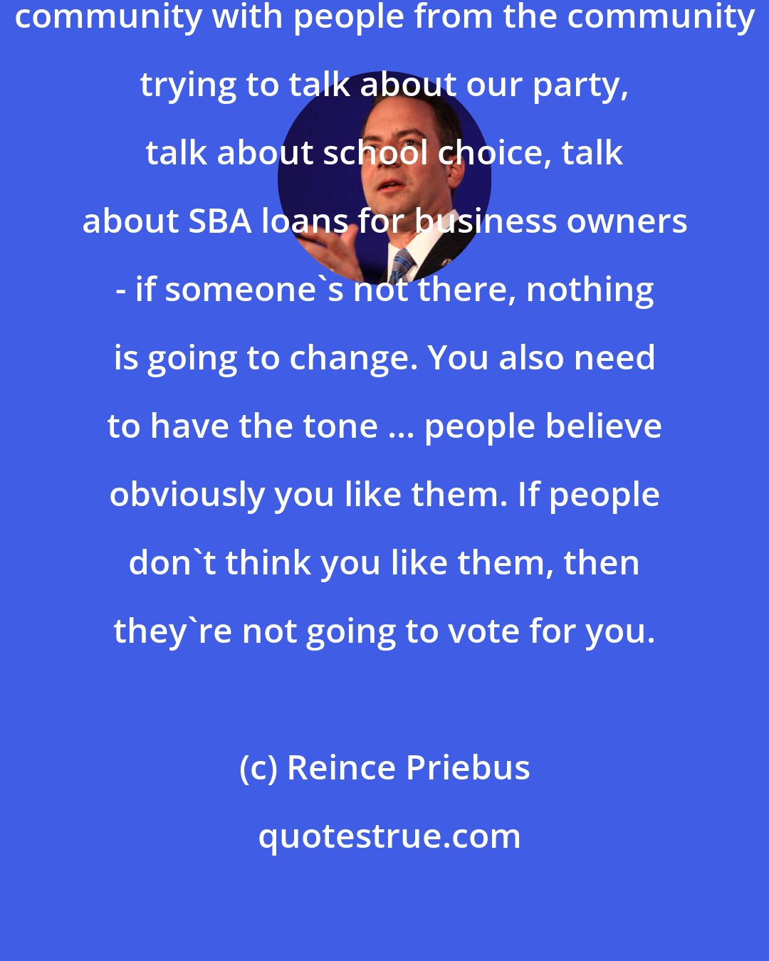 Reince Priebus: If you're not mechanically in the community with people from the community trying to talk about our party, talk about school choice, talk about SBA loans for business owners - if someone's not there, nothing is going to change. You also need to have the tone ... people believe obviously you like them. If people don't think you like them, then they're not going to vote for you.