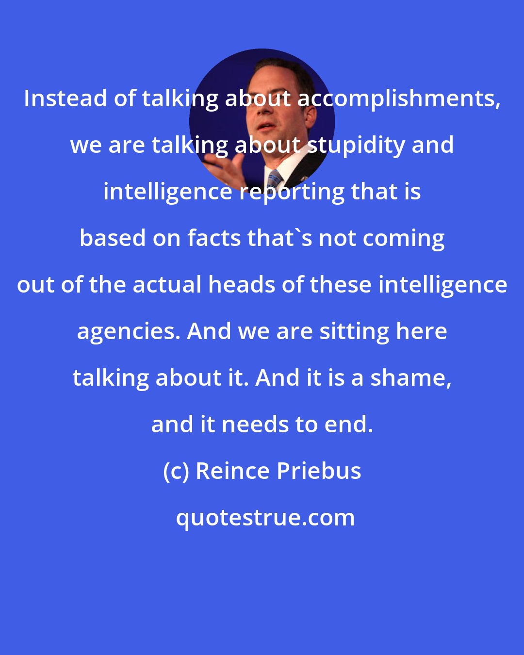 Reince Priebus: Instead of talking about accomplishments, we are talking about stupidity and intelligence reporting that is based on facts that's not coming out of the actual heads of these intelligence agencies. And we are sitting here talking about it. And it is a shame, and it needs to end.