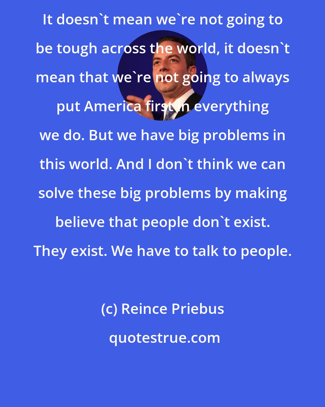 Reince Priebus: It doesn't mean we're not going to be tough across the world, it doesn't mean that we're not going to always put America first in everything we do. But we have big problems in this world. And I don't think we can solve these big problems by making believe that people don't exist. They exist. We have to talk to people.