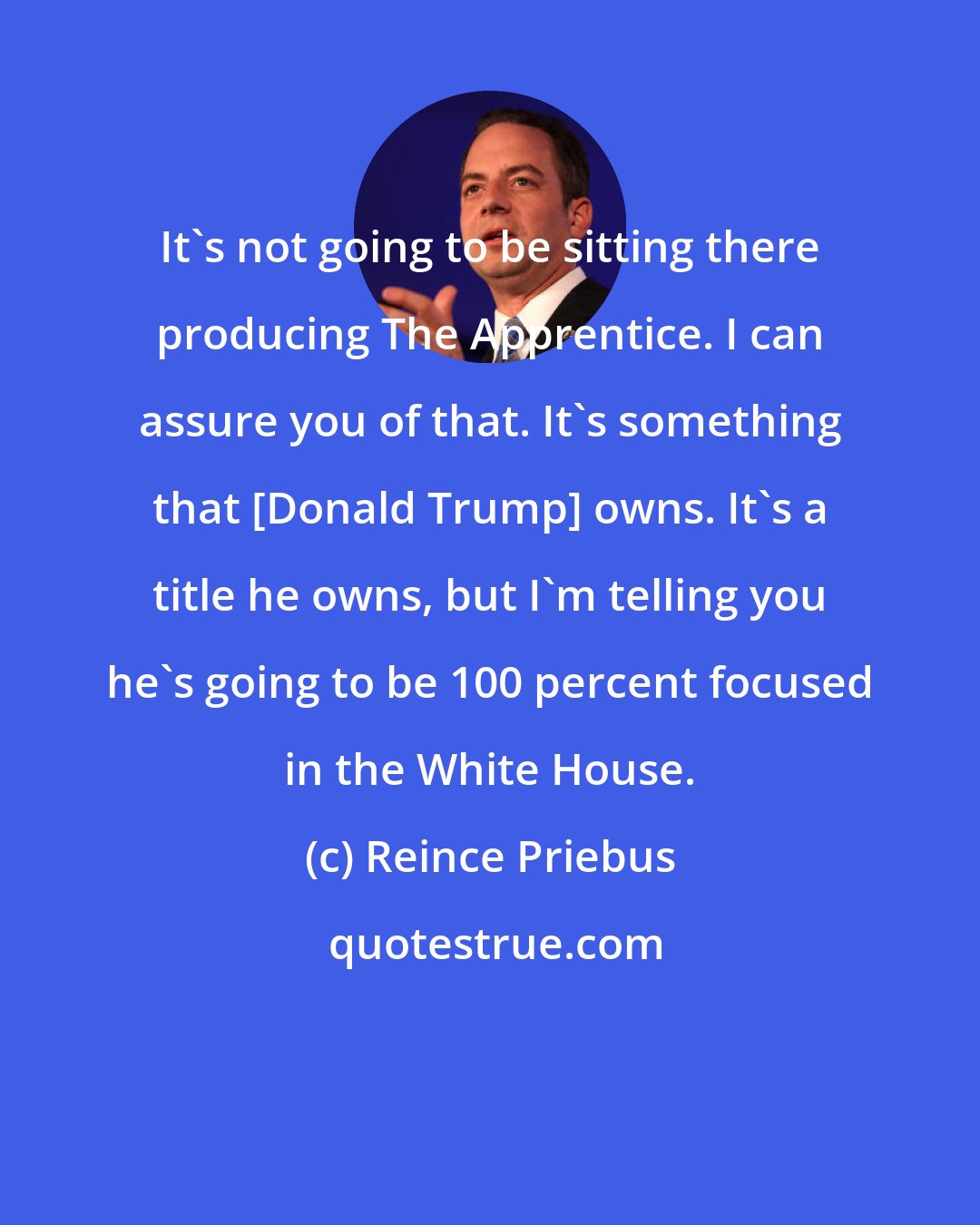 Reince Priebus: It's not going to be sitting there producing The Apprentice. I can assure you of that. It's something that [Donald Trump] owns. It's a title he owns, but I'm telling you he's going to be 100 percent focused in the White House.