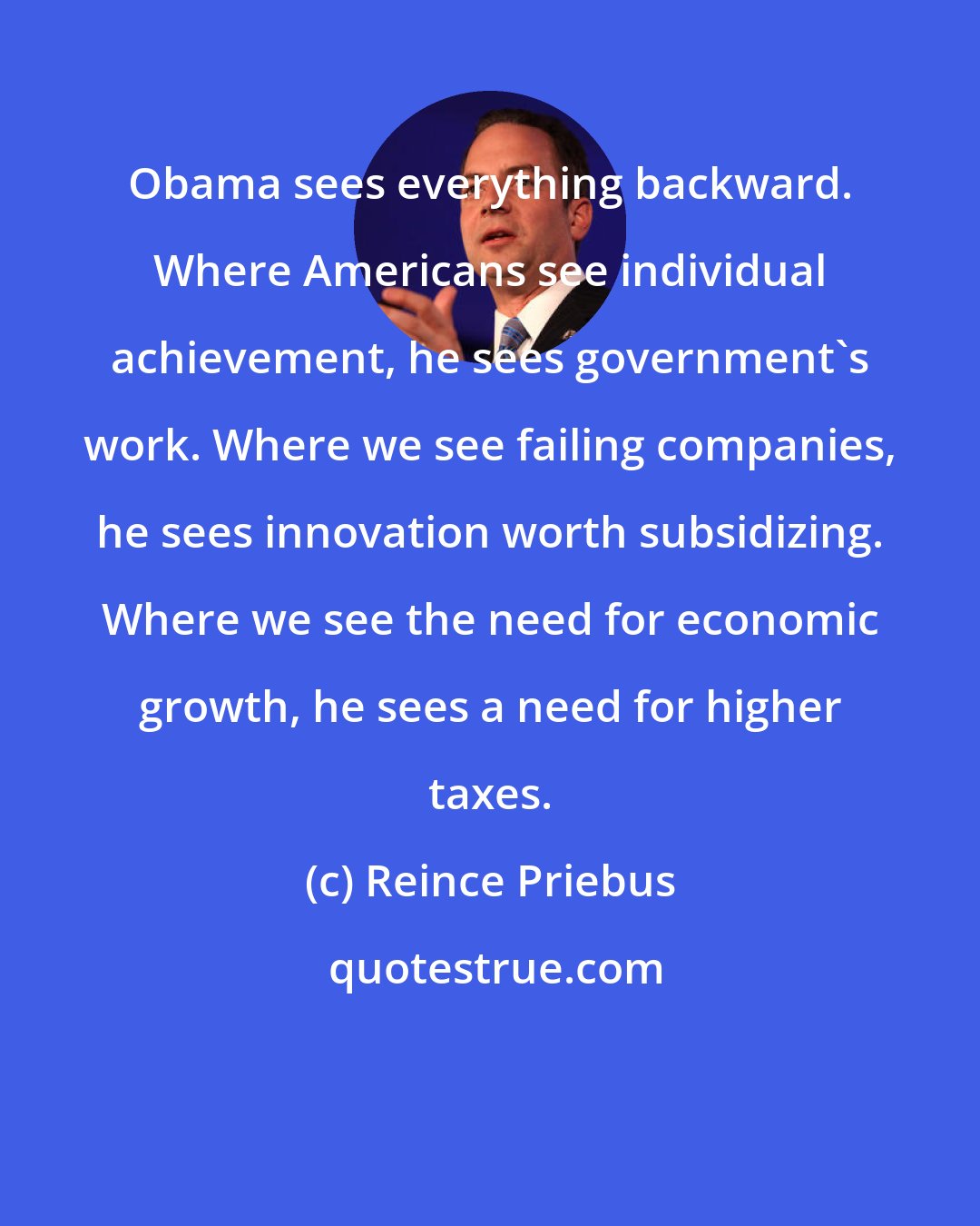 Reince Priebus: Obama sees everything backward. Where Americans see individual achievement, he sees government's work. Where we see failing companies, he sees innovation worth subsidizing. Where we see the need for economic growth, he sees a need for higher taxes.