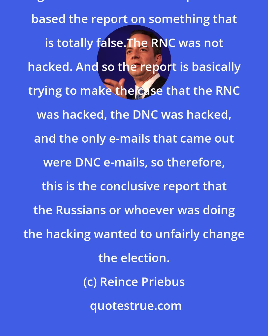 Reince Priebus: [President Donald Trump ] trusts the CIA. This is about 17 or so unnamed agencies in an unnamed report that based the report on something that is totally false.The RNC was not hacked. And so the report is basically trying to make the case that the RNC was hacked, the DNC was hacked, and the only e-mails that came out were DNC e-mails, so therefore, this is the conclusive report that the Russians or whoever was doing the hacking wanted to unfairly change the election.