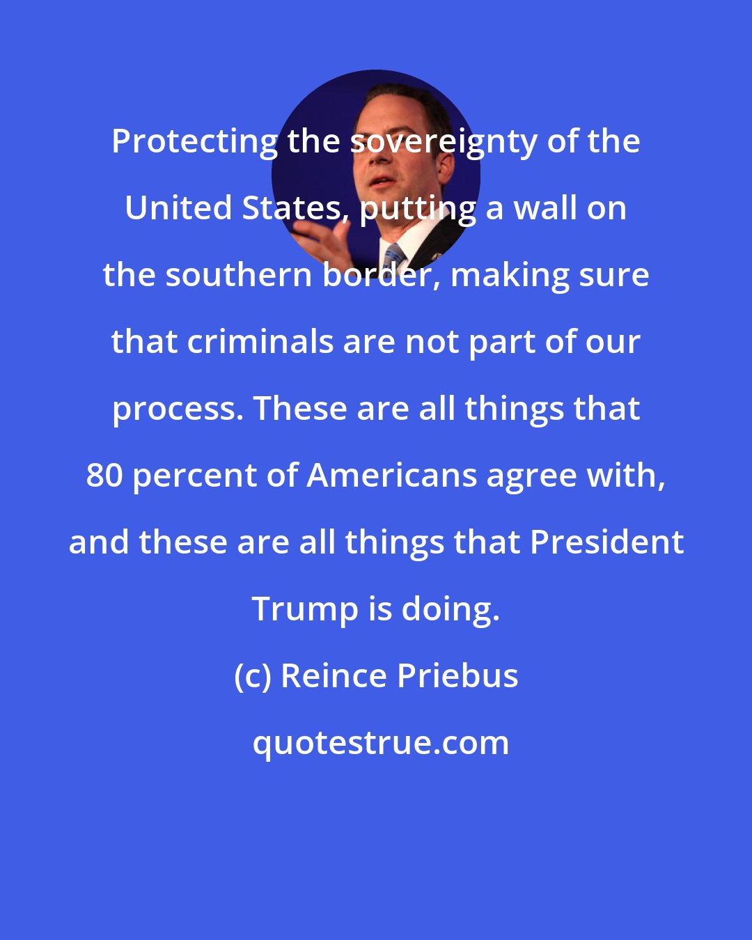 Reince Priebus: Protecting the sovereignty of the United States, putting a wall on the southern border, making sure that criminals are not part of our process. These are all things that 80 percent of Americans agree with, and these are all things that President Trump is doing.