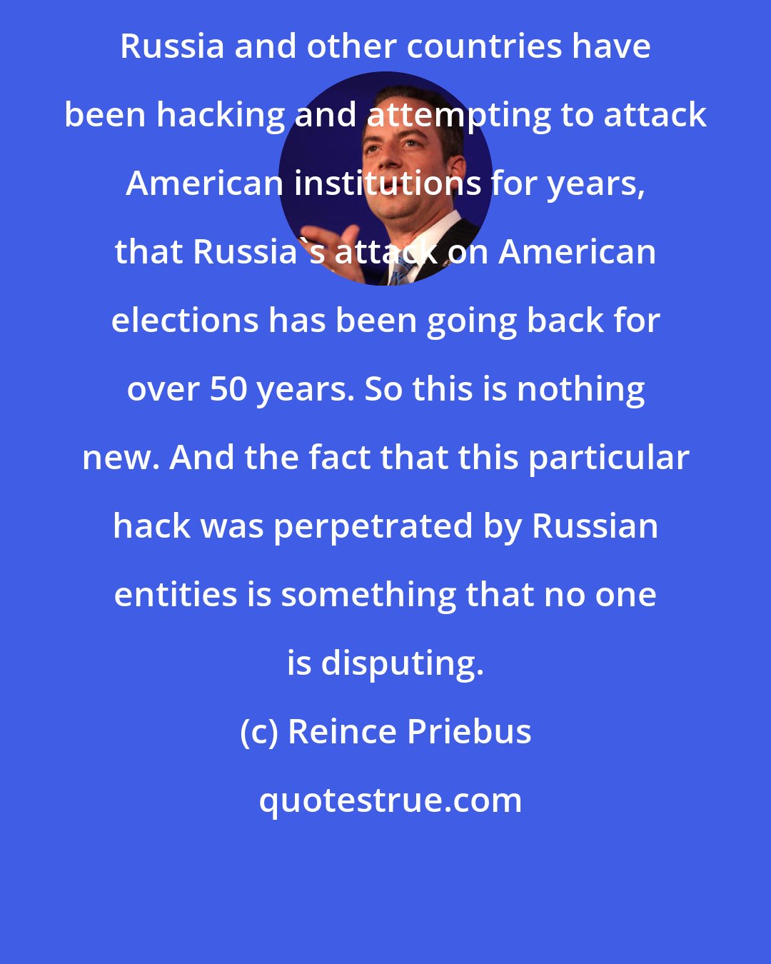 Reince Priebus: Russia and other countries have been hacking and attempting to attack American institutions for years, that Russia's attack on American elections has been going back for over 50 years. So this is nothing new. And the fact that this particular hack was perpetrated by Russian entities is something that no one is disputing.