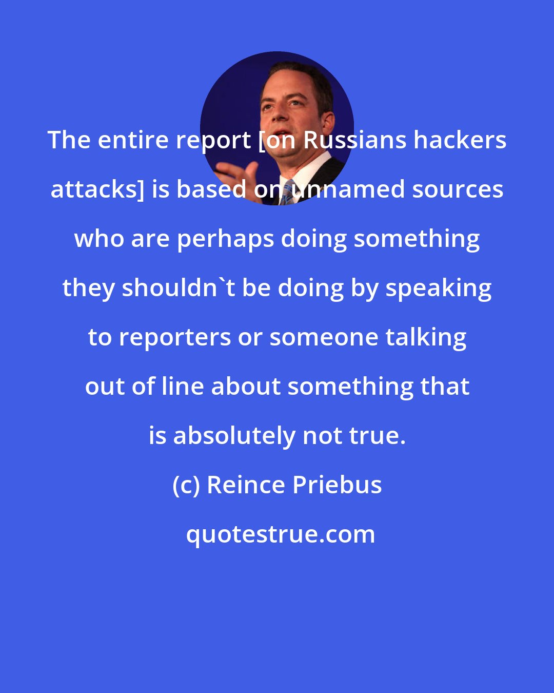 Reince Priebus: The entire report [on Russians hackers attacks] is based on unnamed sources who are perhaps doing something they shouldn't be doing by speaking to reporters or someone talking out of line about something that is absolutely not true.