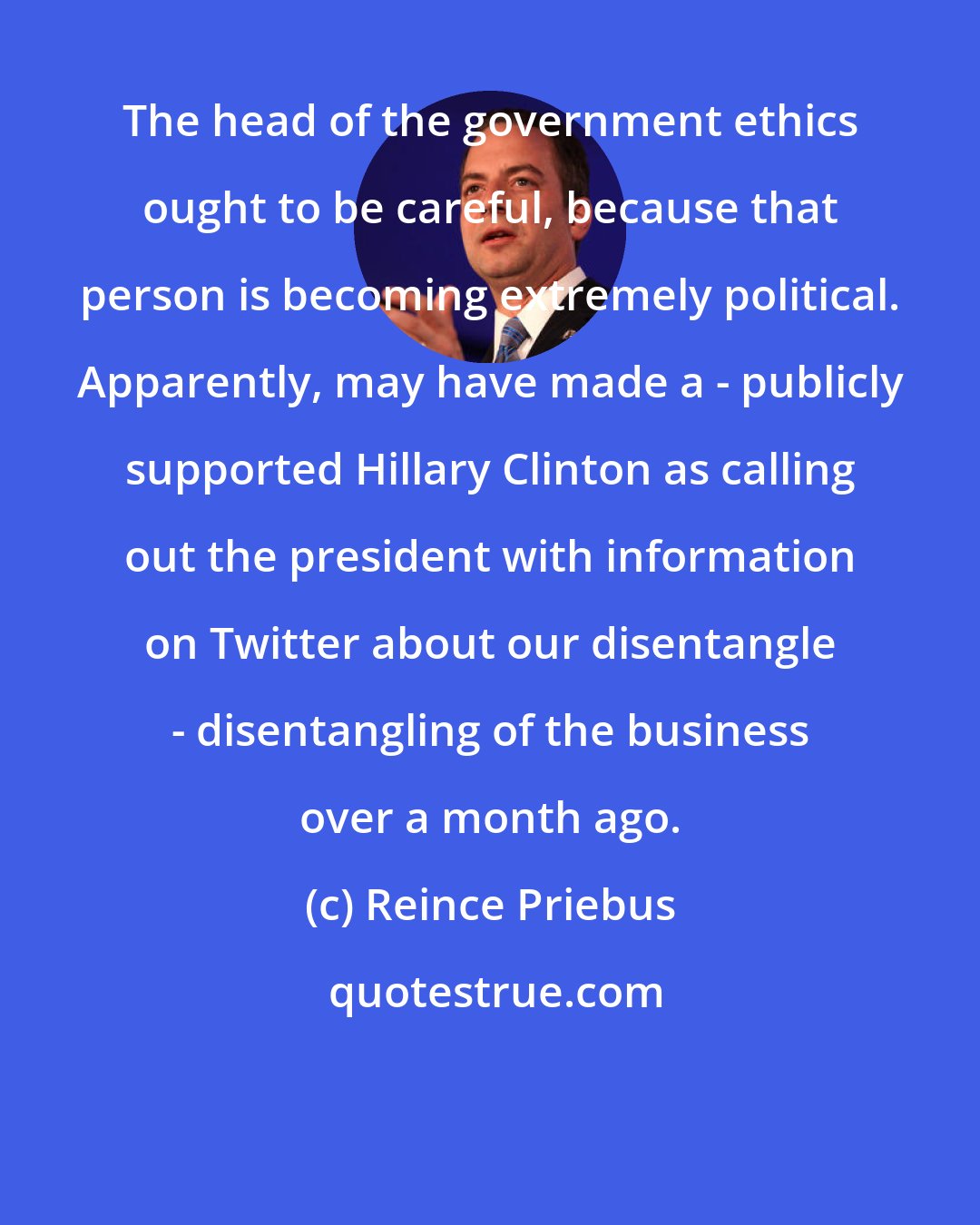 Reince Priebus: The head of the government ethics ought to be careful, because that person is becoming extremely political. Apparently, may have made a - publicly supported Hillary Clinton as calling out the president with information on Twitter about our disentangle - disentangling of the business over a month ago.