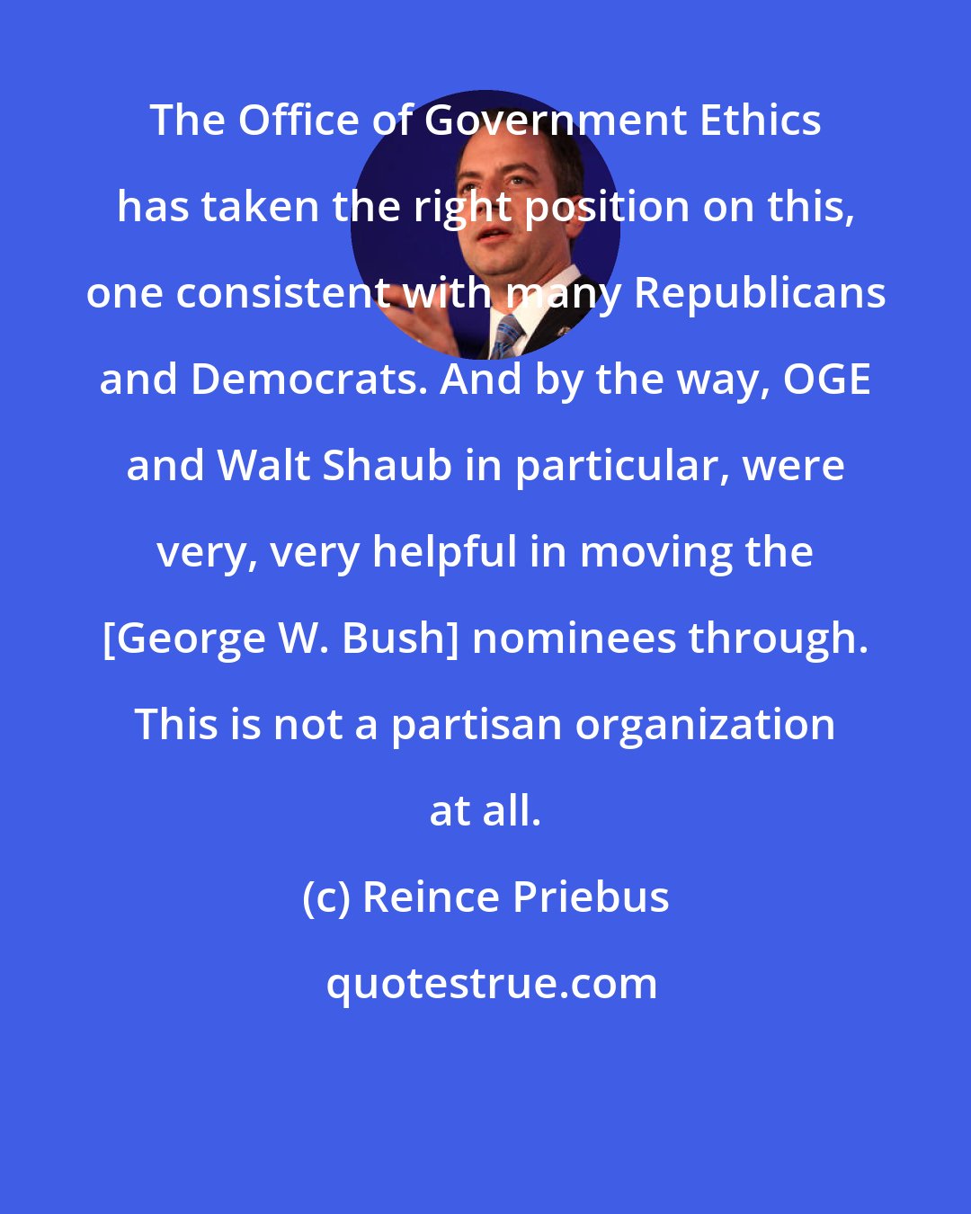 Reince Priebus: The Office of Government Ethics has taken the right position on this, one consistent with many Republicans and Democrats. And by the way, OGE and Walt Shaub in particular, were very, very helpful in moving the [George W. Bush] nominees through. This is not a partisan organization at all.