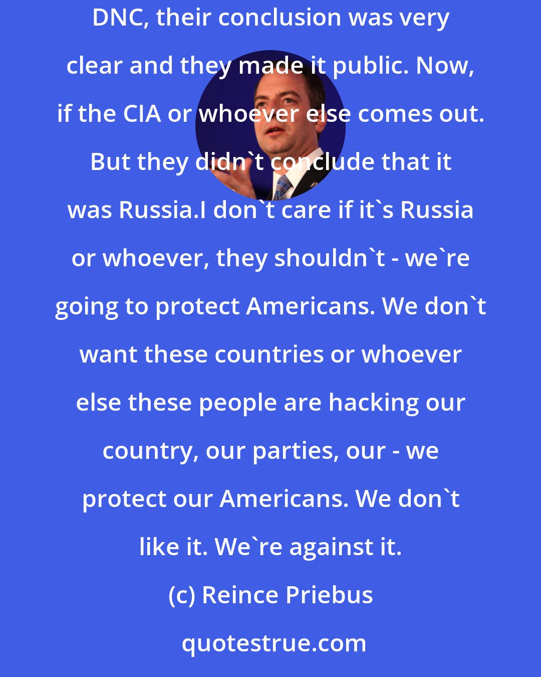 Reince Priebus: The report also said that there wasn't agreement among the 17 agencies. When the FBI came out - they came out - when there was a conclusion on the DNC, their conclusion was very clear and they made it public. Now, if the CIA or whoever else comes out. But they didn't conclude that it was Russia.I don't care if it's Russia or whoever, they shouldn't - we're going to protect Americans. We don't want these countries or whoever else these people are hacking our country, our parties, our - we protect our Americans. We don't like it. We're against it.