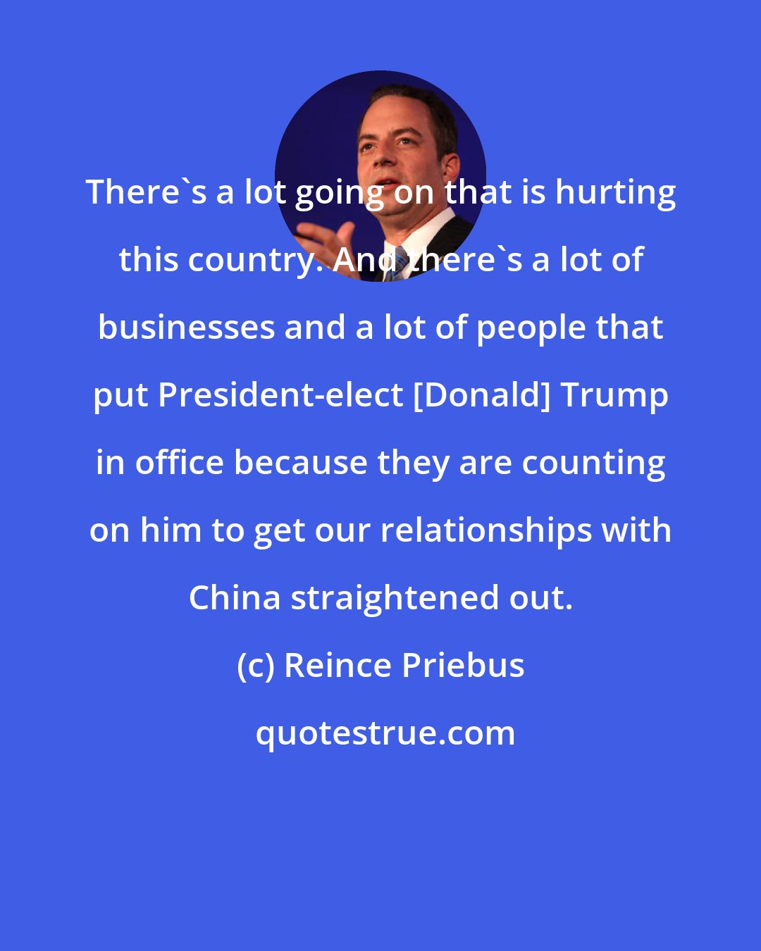 Reince Priebus: There's a lot going on that is hurting this country. And there's a lot of businesses and a lot of people that put President-elect [Donald] Trump in office because they are counting on him to get our relationships with China straightened out.