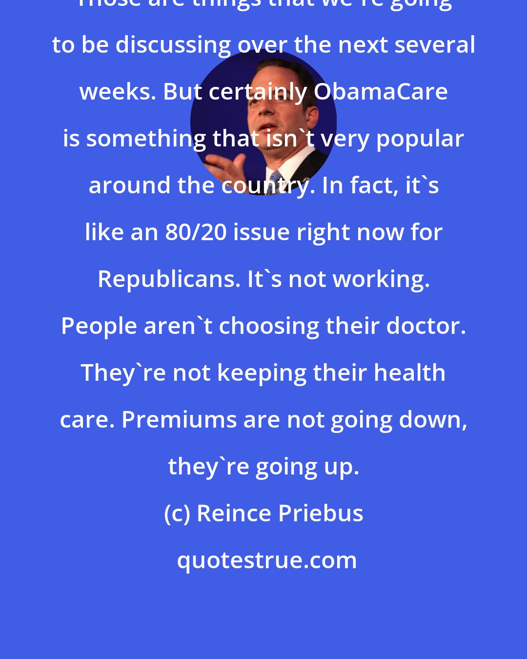 Reince Priebus: Those are things that we're going to be discussing over the next several weeks. But certainly ObamaCare is something that isn't very popular around the country. In fact, it's like an 80/20 issue right now for Republicans. It's not working. People aren't choosing their doctor. They're not keeping their health care. Premiums are not going down, they're going up.