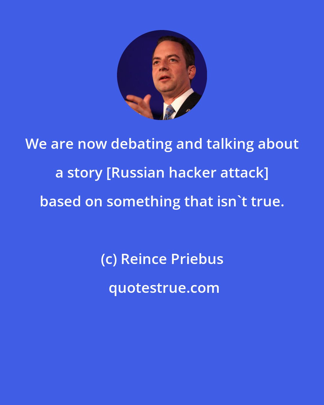 Reince Priebus: We are now debating and talking about a story [Russian hacker attack] based on something that isn't true.