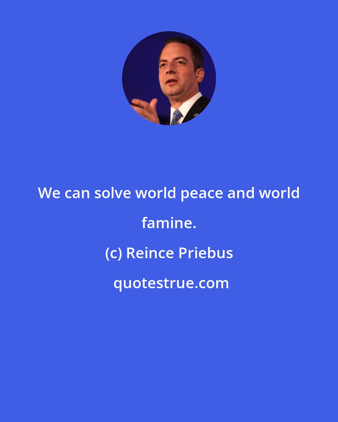 Reince Priebus: We can solve world peace and world famine.