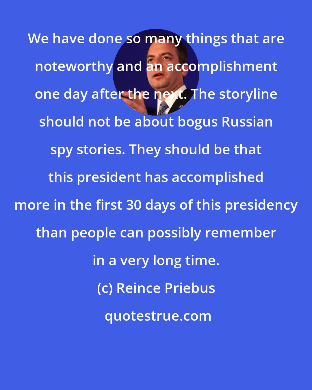 Reince Priebus: We have done so many things that are noteworthy and an accomplishment one day after the next. The storyline should not be about bogus Russian spy stories. They should be that this president has accomplished more in the first 30 days of this presidency than people can possibly remember in a very long time.