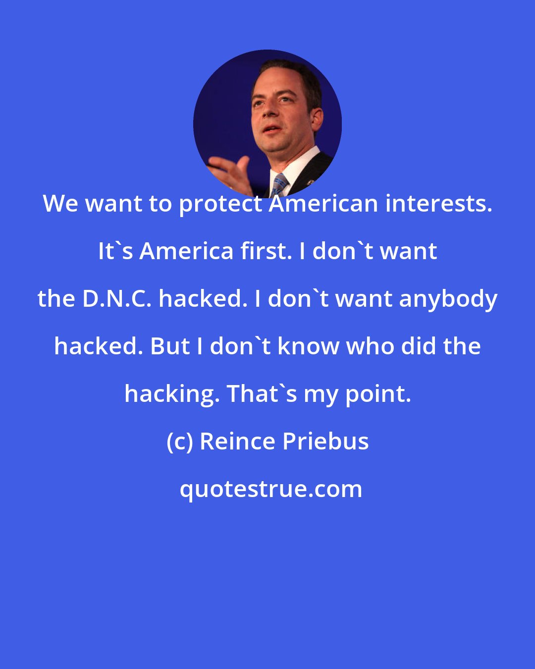 Reince Priebus: We want to protect American interests. It's America first. I don't want the D.N.C. hacked. I don't want anybody hacked. But I don't know who did the hacking. That's my point.