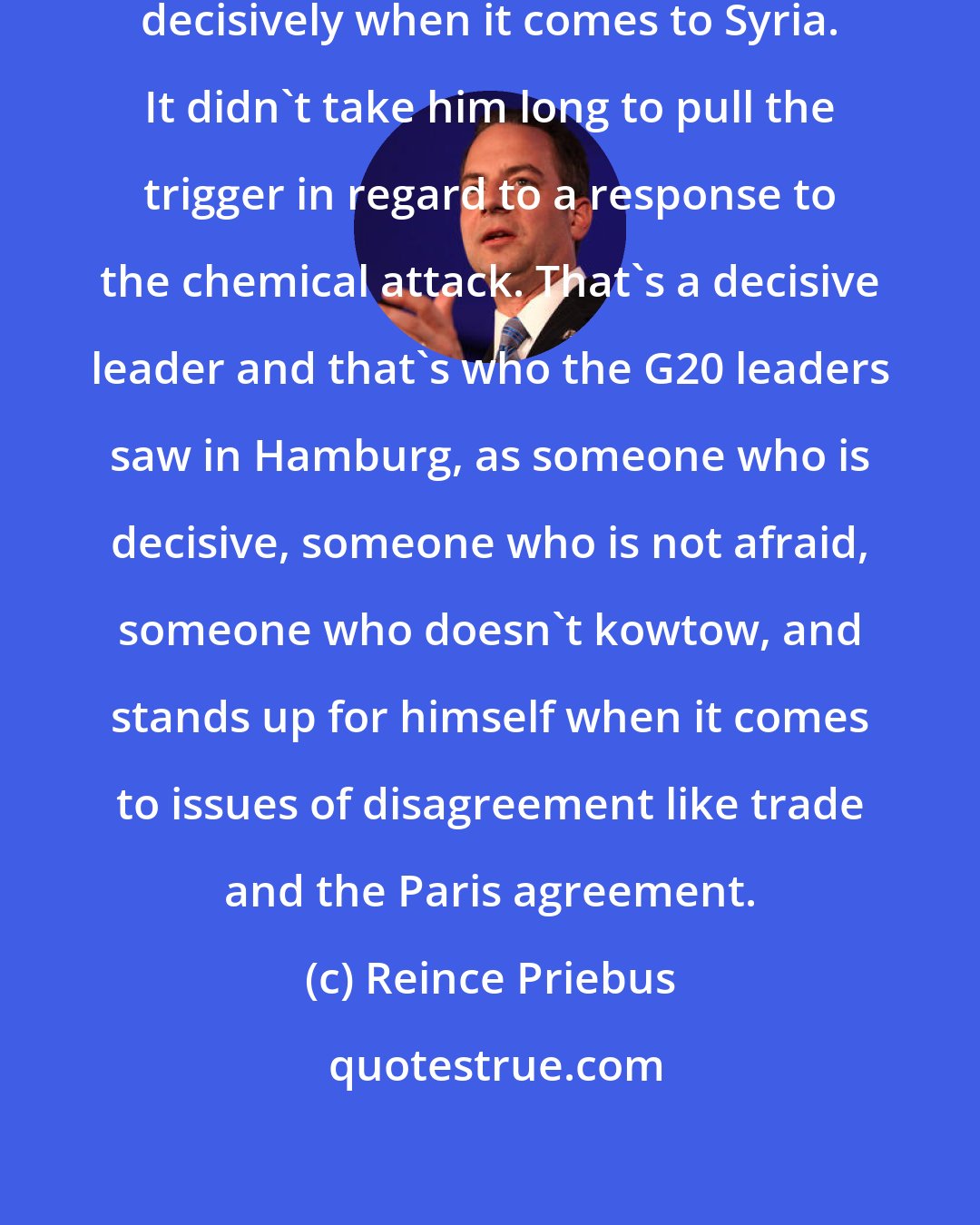 Reince Priebus: You've seen President Trump act decisively when it comes to Syria. It didn't take him long to pull the trigger in regard to a response to the chemical attack. That's a decisive leader and that's who the G20 leaders saw in Hamburg, as someone who is decisive, someone who is not afraid, someone who doesn't kowtow, and stands up for himself when it comes to issues of disagreement like trade and the Paris agreement.