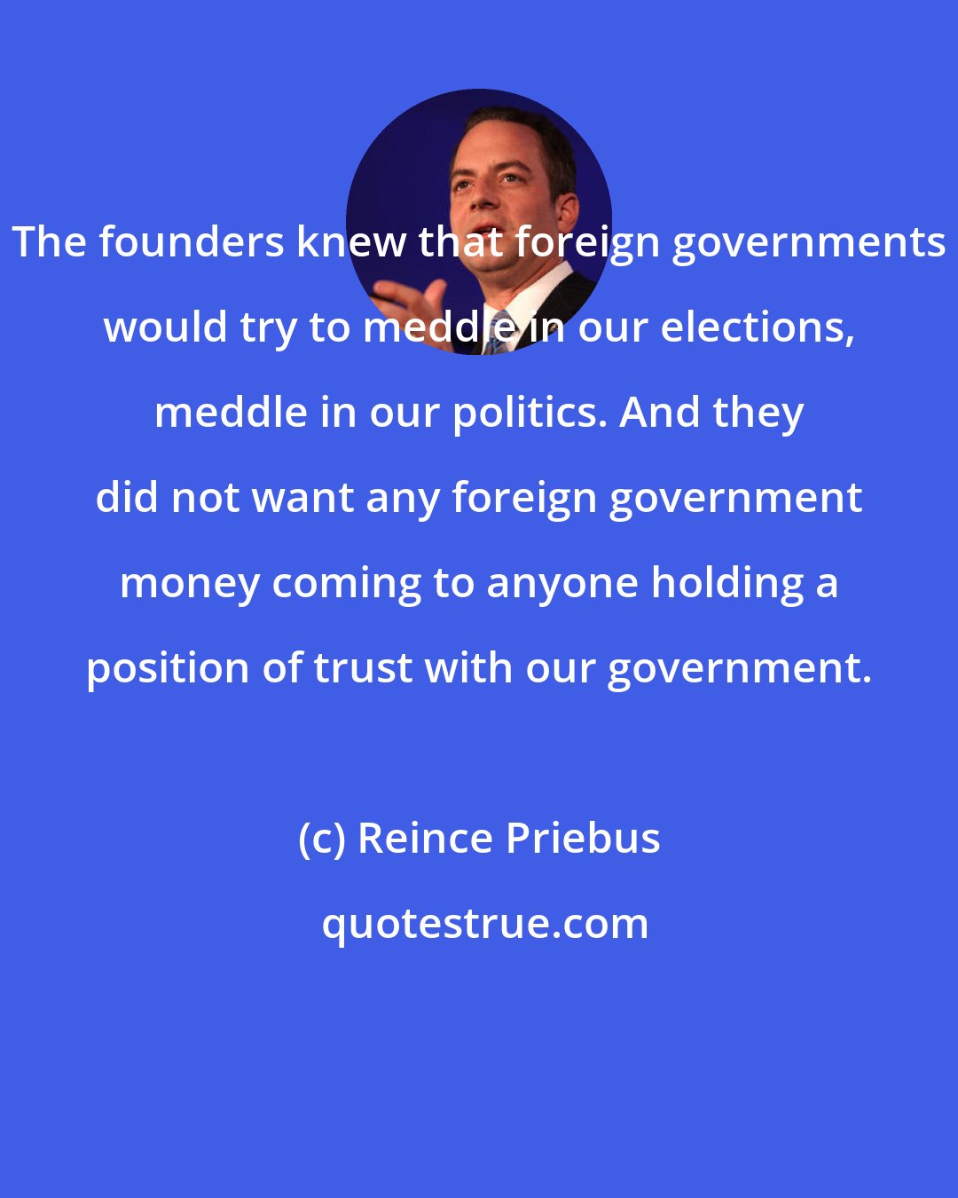 Reince Priebus: The founders knew that foreign governments would try to meddle in our elections, meddle in our politics. And they did not want any foreign government money coming to anyone holding a position of trust with our government.