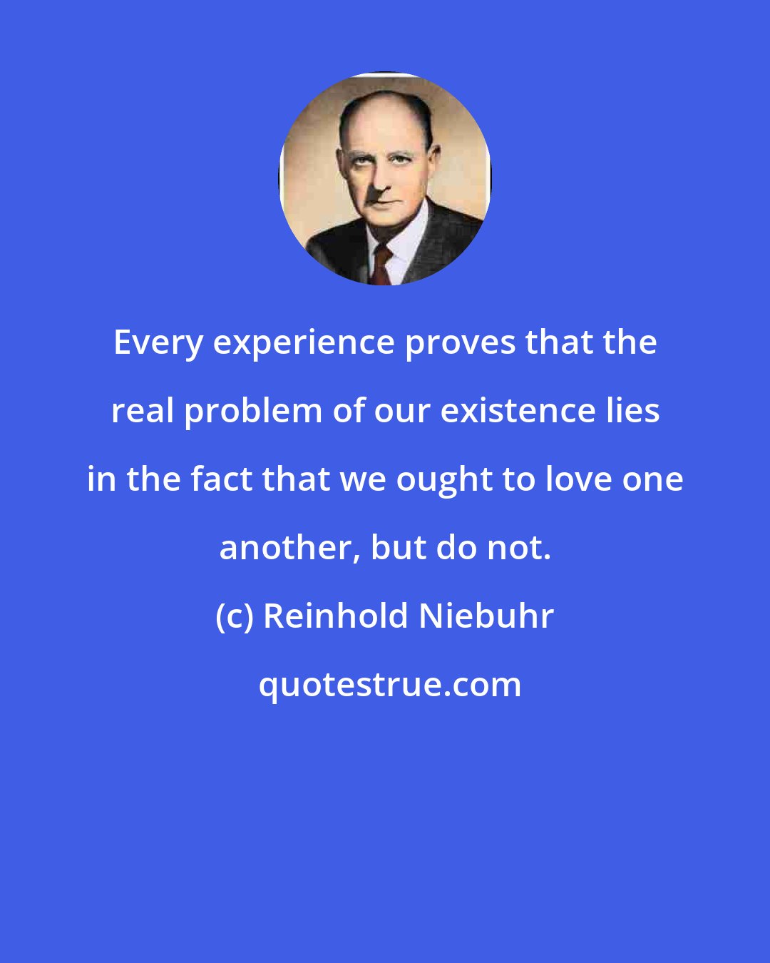 Reinhold Niebuhr: Every experience proves that the real problem of our existence lies in the fact that we ought to love one another, but do not.