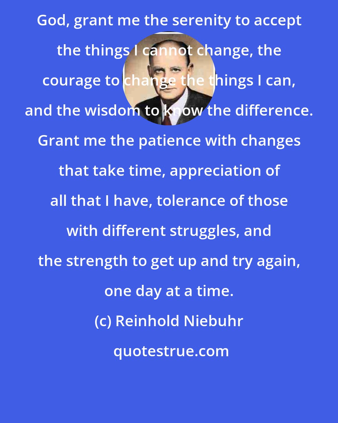 Reinhold Niebuhr: God, grant me the serenity to accept the things I cannot change, the courage to change the things I can, and the wisdom to know the difference. Grant me the patience with changes that take time, appreciation of all that I have, tolerance of those with different struggles, and the strength to get up and try again, one day at a time.