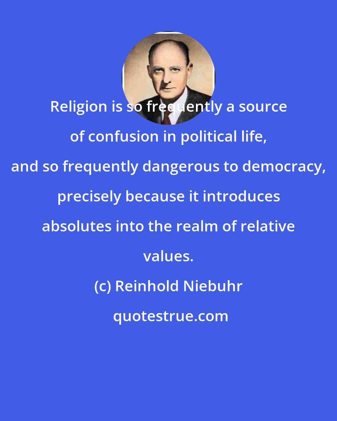 Reinhold Niebuhr: Religion is so frequently a source of confusion in political life, and so frequently dangerous to democracy, precisely because it introduces absolutes into the realm of relative values.