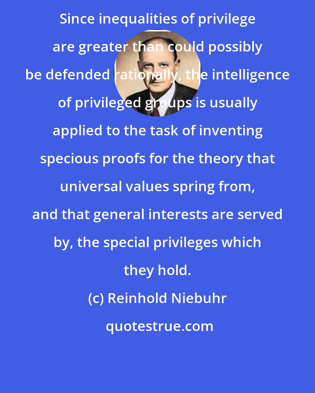 Reinhold Niebuhr: Since inequalities of privilege are greater than could possibly be defended rationally, the intelligence of privileged groups is usually applied to the task of inventing specious proofs for the theory that universal values spring from, and that general interests are served by, the special privileges which they hold.