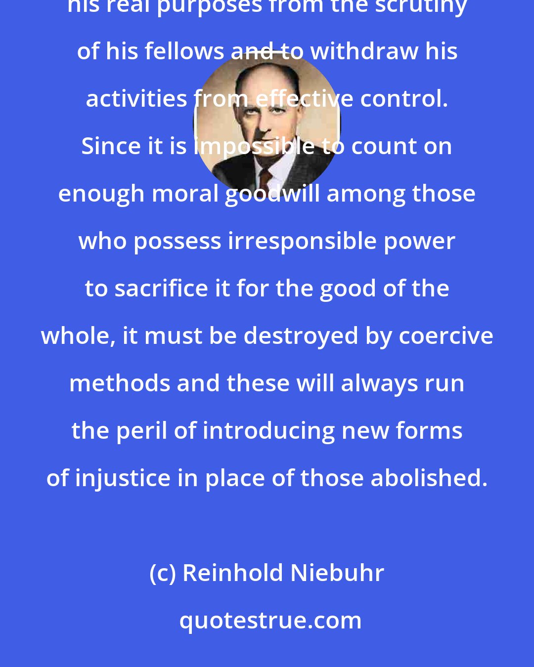 Reinhold Niebuhr: The stupidity of the average man will permit the oligarch, whether economic or political, to hide his real purposes from the scrutiny of his fellows and to withdraw his activities from effective control. Since it is impossible to count on enough moral goodwill among those who possess irresponsible power to sacrifice it for the good of the whole, it must be destroyed by coercive methods and these will always run the peril of introducing new forms of injustice in place of those abolished.