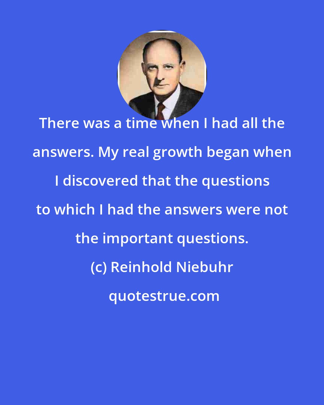 Reinhold Niebuhr: There was a time when I had all the answers. My real growth began when I discovered that the questions to which I had the answers were not the important questions.