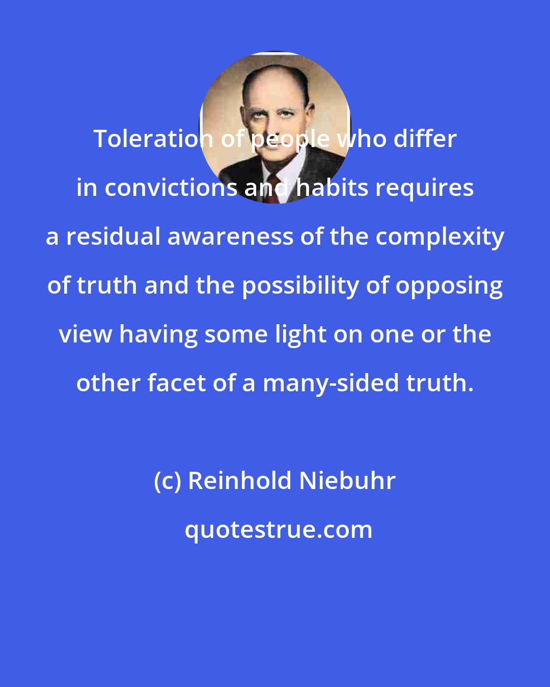 Reinhold Niebuhr: Toleration of people who differ in convictions and habits requires a residual awareness of the complexity of truth and the possibility of opposing view having some light on one or the other facet of a many-sided truth.