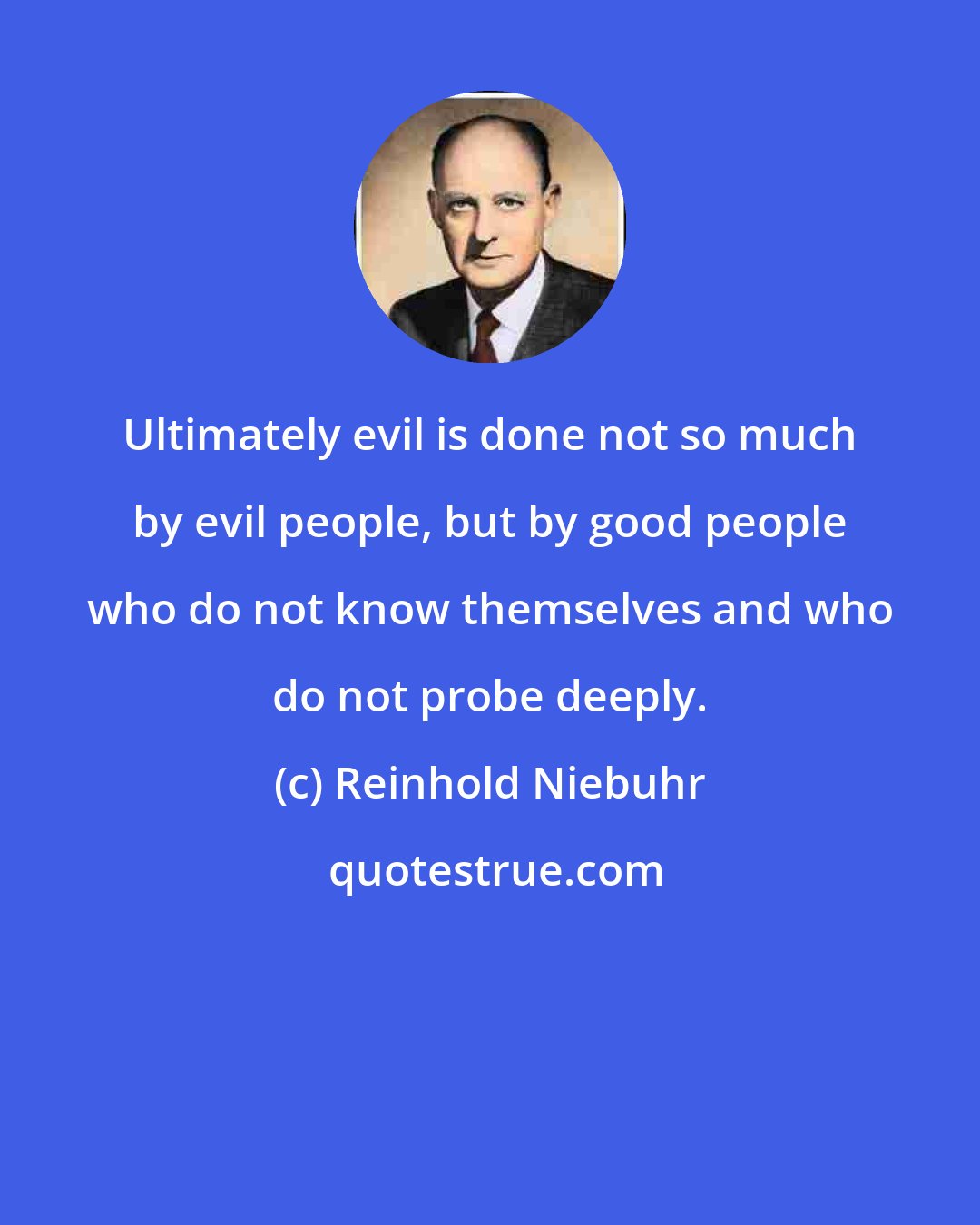 Reinhold Niebuhr: Ultimately evil is done not so much by evil people, but by good people who do not know themselves and who do not probe deeply.