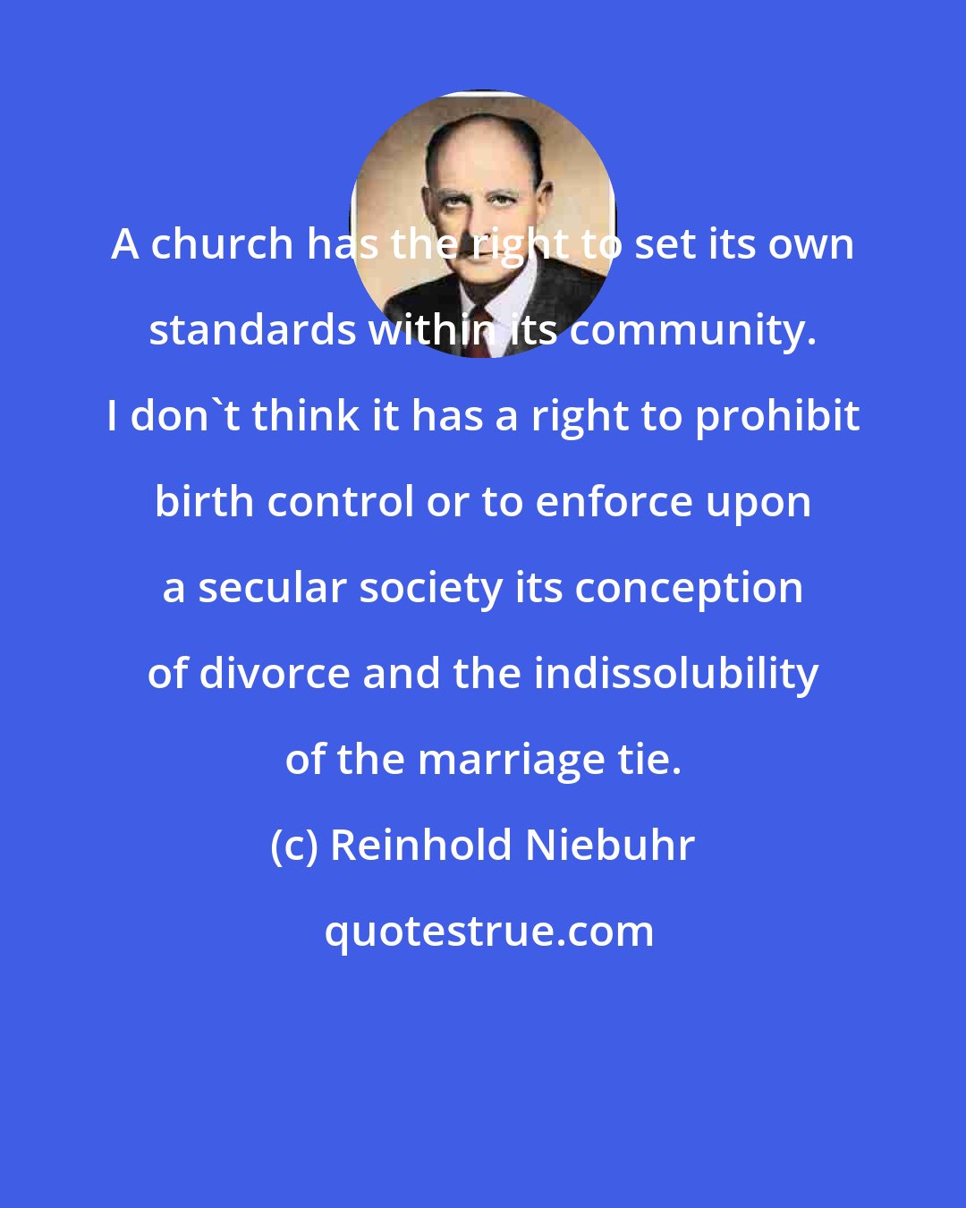 Reinhold Niebuhr: A church has the right to set its own standards within its community. I don't think it has a right to prohibit birth control or to enforce upon a secular society its conception of divorce and the indissolubility of the marriage tie.