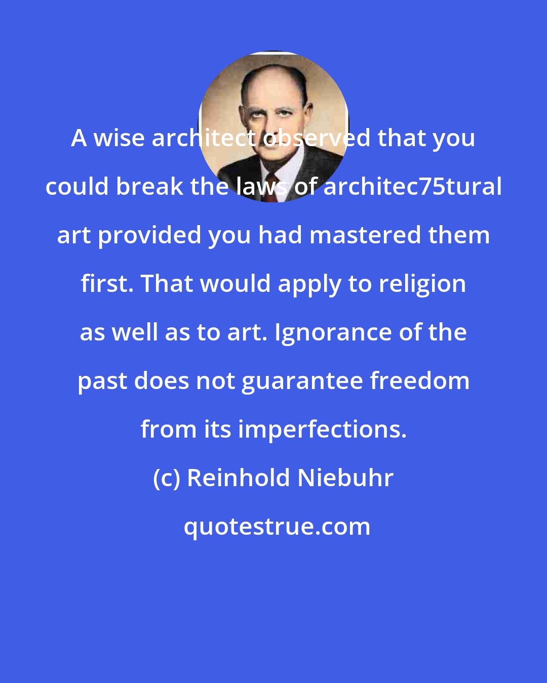 Reinhold Niebuhr: A wise architect observed that you could break the laws of architec75tural art provided you had mastered them first. That would apply to religion as well as to art. Ignorance of the past does not guarantee freedom from its imperfections.