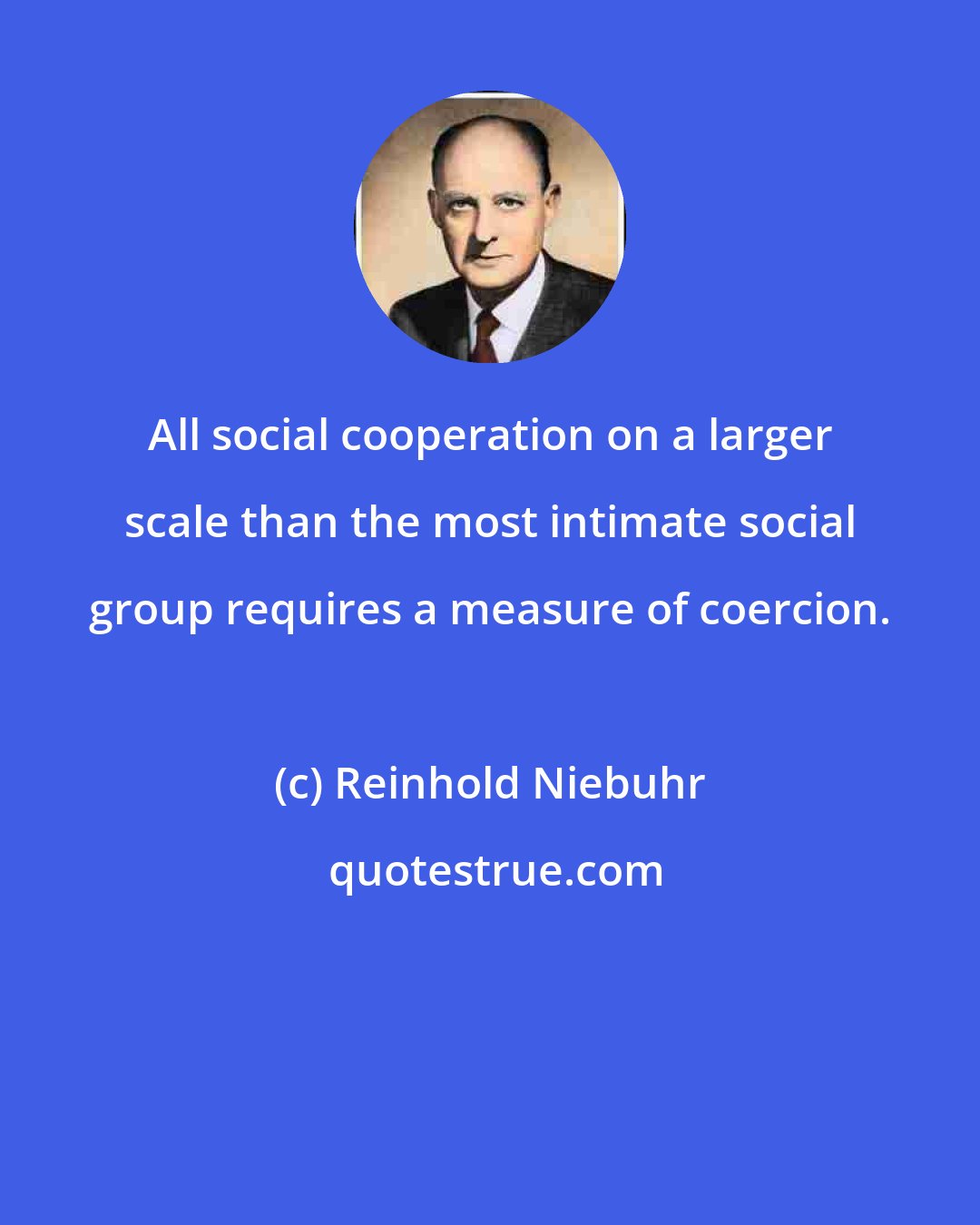 Reinhold Niebuhr: All social cooperation on a larger scale than the most intimate social group requires a measure of coercion.