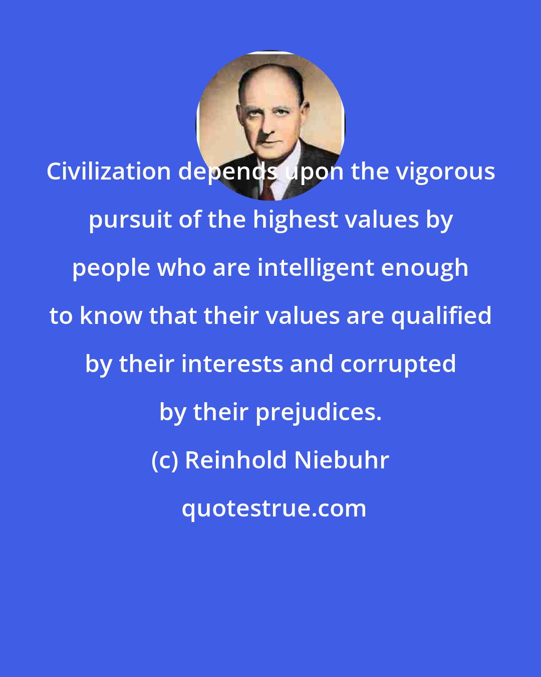 Reinhold Niebuhr: Civilization depends upon the vigorous pursuit of the highest values by people who are intelligent enough to know that their values are qualified by their interests and corrupted by their prejudices.