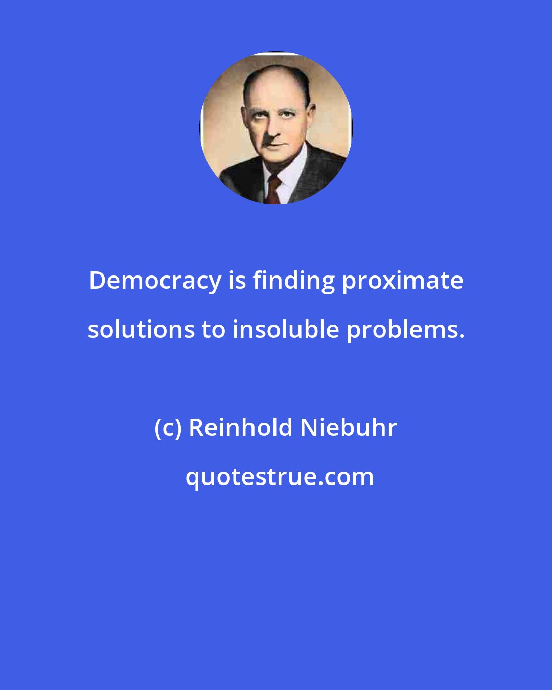 Reinhold Niebuhr: Democracy is finding proximate solutions to insoluble problems.