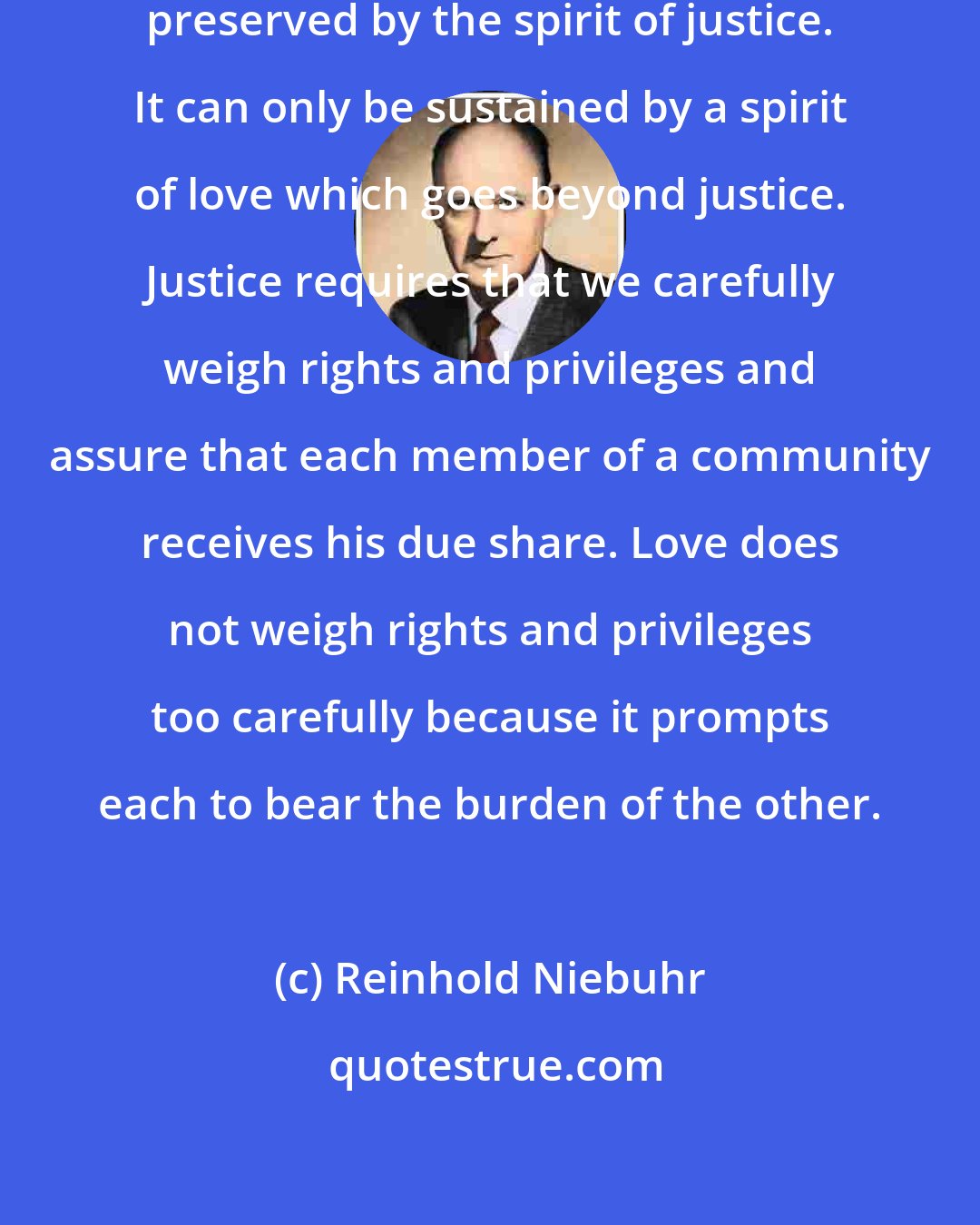 Reinhold Niebuhr: Family life is too intimate to be preserved by the spirit of justice. It can only be sustained by a spirit of love which goes beyond justice. Justice requires that we carefully weigh rights and privileges and assure that each member of a community receives his due share. Love does not weigh rights and privileges too carefully because it prompts each to bear the burden of the other.